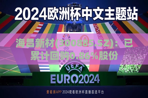 海昌新材(300885.SZ)：已累计回购0.86%股份