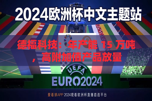 德福科技：年产能 15 万吨，高附加值产品放量