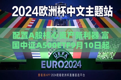 配置A股核心资产新利器 富国中证A500ETF9月10日起正式发行